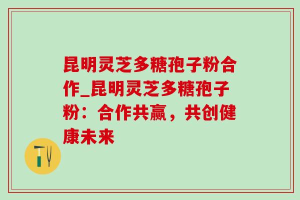 昆明灵芝多糖孢子粉合作_昆明灵芝多糖孢子粉：合作共赢，共创健康未来