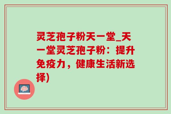 灵芝孢子粉天一堂_天一堂灵芝孢子粉：提升免疫力，健康生活新选择)