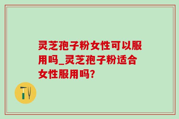 灵芝孢子粉女性可以服用吗_灵芝孢子粉适合女性服用吗？