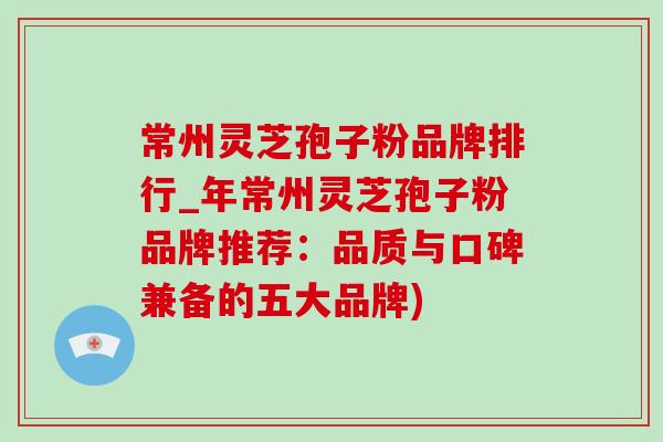 常州灵芝孢子粉品牌排行_年常州灵芝孢子粉品牌推荐：品质与口碑兼备的五大品牌)