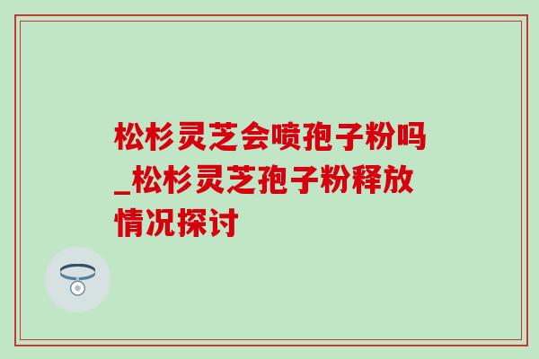 松杉灵芝会喷孢子粉吗_松杉灵芝孢子粉释放情况探讨