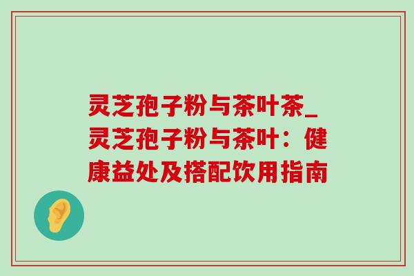 灵芝孢子粉与茶叶茶_灵芝孢子粉与茶叶：健康益处及搭配饮用指南