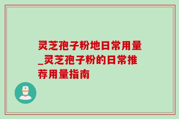 灵芝孢子粉地日常用量_灵芝孢子粉的日常推荐用量指南