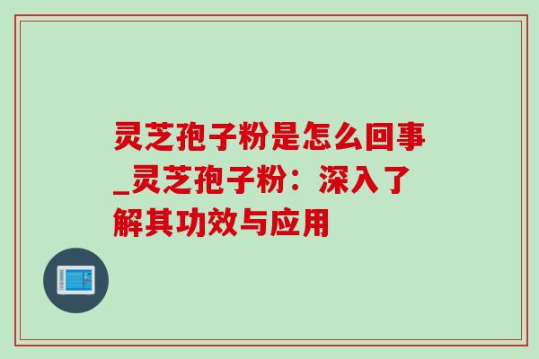 灵芝孢子粉是怎么回事_灵芝孢子粉：深入了解其功效与应用