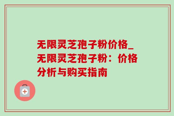 无限灵芝孢子粉价格_无限灵芝孢子粉：价格分析与购买指南