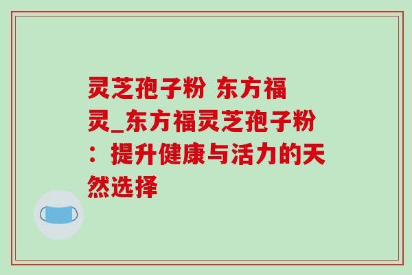 灵芝孢子粉 东方福 灵_东方福灵芝孢子粉：提升健康与活力的天然选择