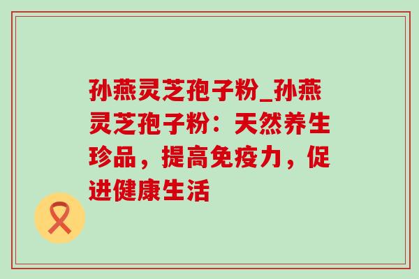 孙燕灵芝孢子粉_孙燕灵芝孢子粉：天然养生珍品，提高免疫力，促进健康生活