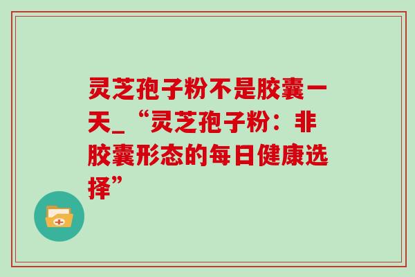 灵芝孢子粉不是胶囊一天_“灵芝孢子粉：非胶囊形态的每日健康选择”