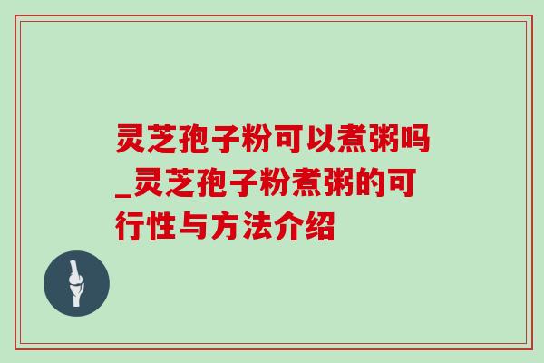 灵芝孢子粉可以煮粥吗_灵芝孢子粉煮粥的可行性与方法介绍