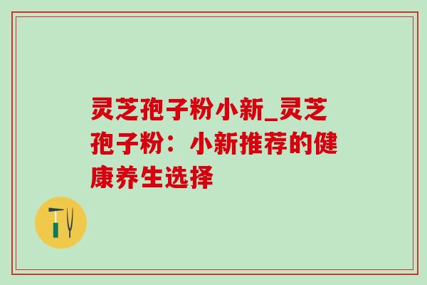 灵芝孢子粉小新_灵芝孢子粉：小新推荐的健康养生选择