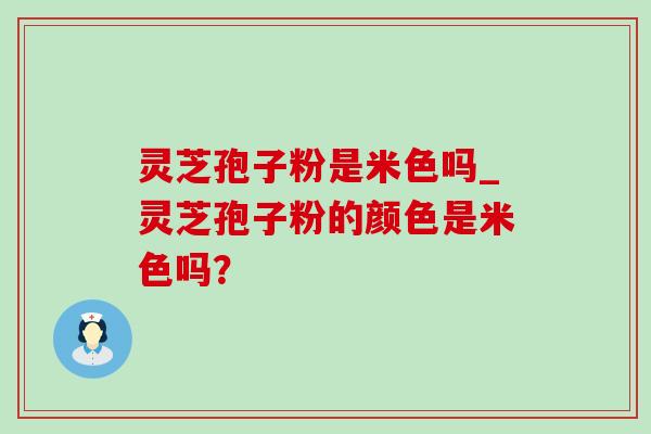 灵芝孢子粉是米色吗_灵芝孢子粉的颜色是米色吗？
