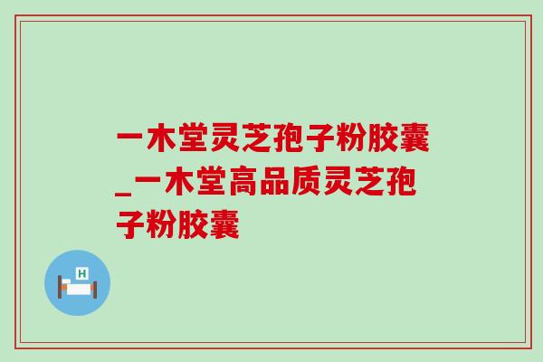 一木堂灵芝孢子粉胶囊_一木堂高品质灵芝孢子粉胶囊