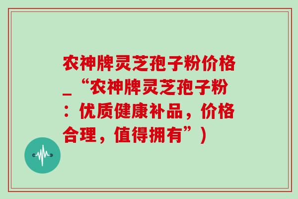 农神牌灵芝孢子粉价格_“农神牌灵芝孢子粉：优质健康补品，价格合理，值得拥有”)