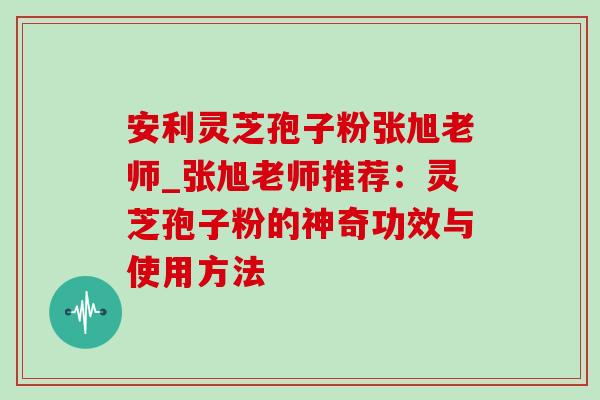 安利灵芝孢子粉张旭老师_张旭老师推荐：灵芝孢子粉的神奇功效与使用方法