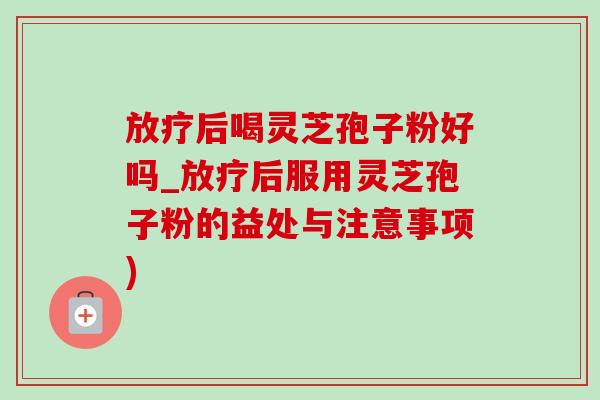 放疗后喝灵芝孢子粉好吗_放疗后服用灵芝孢子粉的益处与注意事项)
