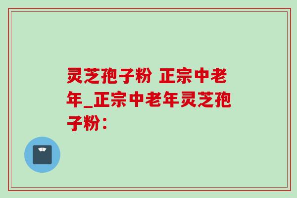 灵芝孢子粉 正宗中老年_正宗中老年灵芝孢子粉：