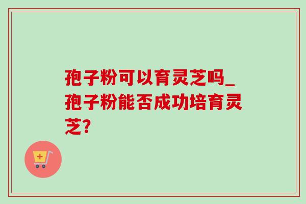 孢子粉可以育灵芝吗_孢子粉能否成功培育灵芝？