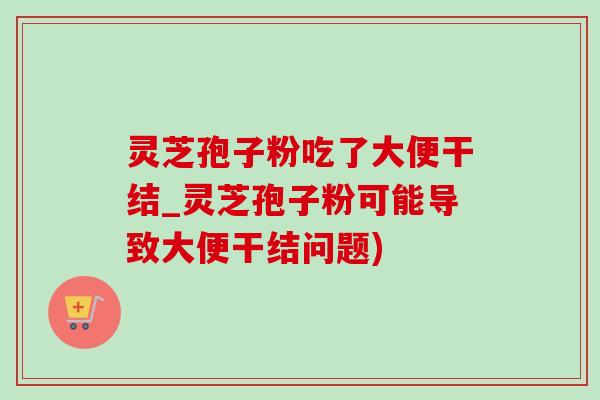 灵芝孢子粉吃了大便干结_灵芝孢子粉可能导致大便干结问题)