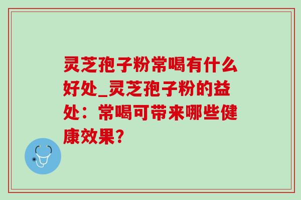 灵芝孢子粉常喝有什么好处_灵芝孢子粉的益处：常喝可带来哪些健康效果？