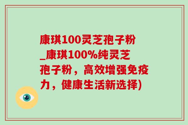 康琪100灵芝孢子粉_康琪100%纯灵芝孢子粉，高效增强免疫力，健康生活新选择)