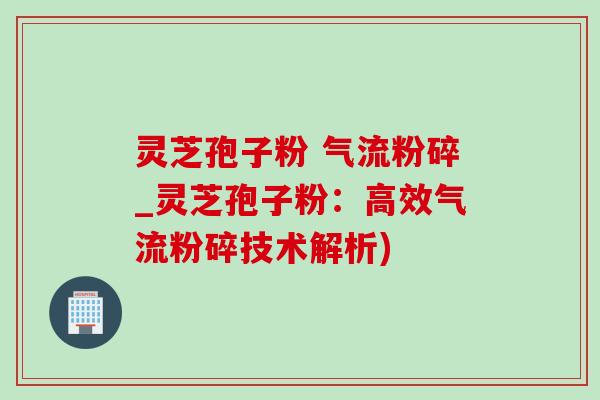 灵芝孢子粉 气流粉碎_灵芝孢子粉：高效气流粉碎技术解析)
