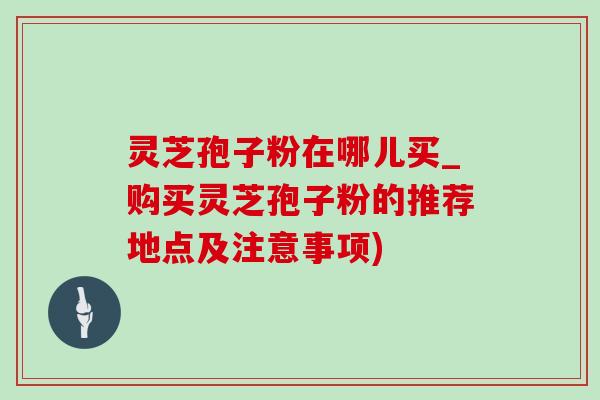 灵芝孢子粉在哪儿买_购买灵芝孢子粉的推荐地点及注意事项)