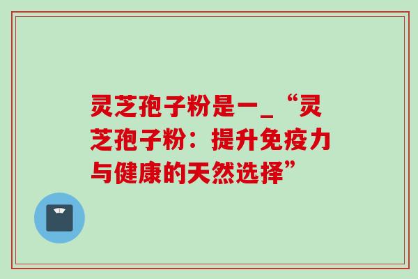 灵芝孢子粉是一_“灵芝孢子粉：提升免疫力与健康的天然选择”