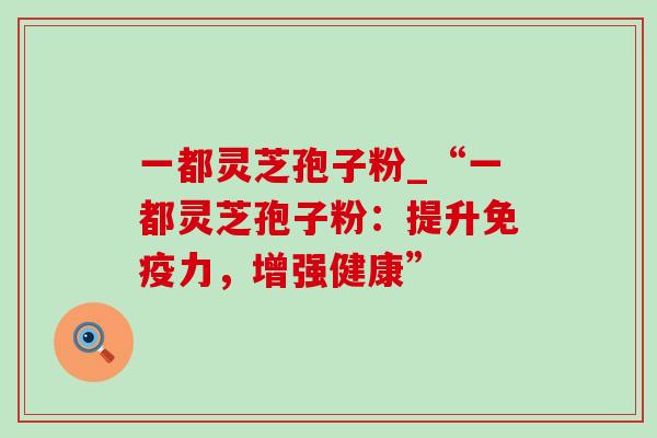 一都灵芝孢子粉_“一都灵芝孢子粉：提升免疫力，增强健康”