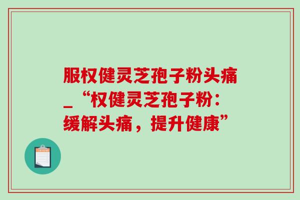 服权健灵芝孢子粉头痛_“权健灵芝孢子粉：缓解头痛，提升健康”