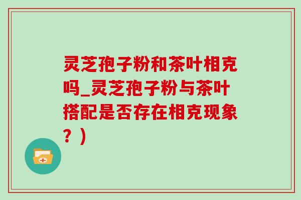 灵芝孢子粉和茶叶相克吗_灵芝孢子粉与茶叶搭配是否存在相克现象？)