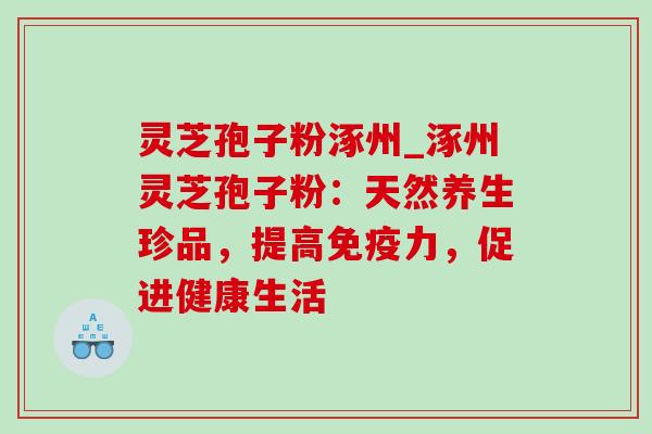 灵芝孢子粉涿州_涿州灵芝孢子粉：天然养生珍品，提高免疫力，促进健康生活