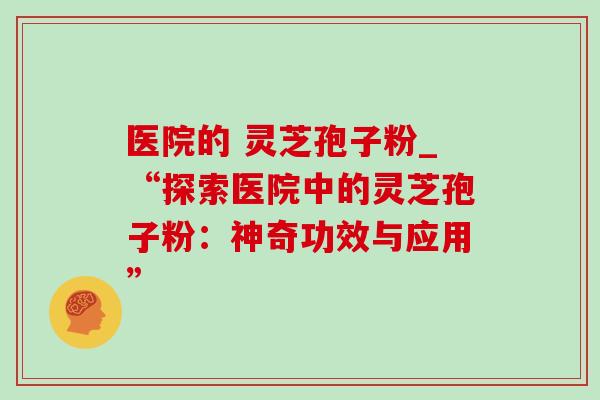 医院的 灵芝孢子粉_“探索医院中的灵芝孢子粉：神奇功效与应用”