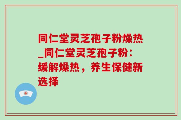 同仁堂灵芝孢子粉燥热_同仁堂灵芝孢子粉：缓解燥热，养生保健新选择