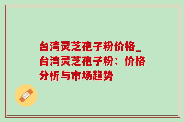 台湾灵芝孢子粉价格_台湾灵芝孢子粉：价格分析与市场趋势