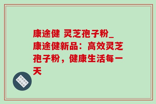 康途健 灵芝孢子粉_康途健新品：高效灵芝孢子粉，健康生活每一天