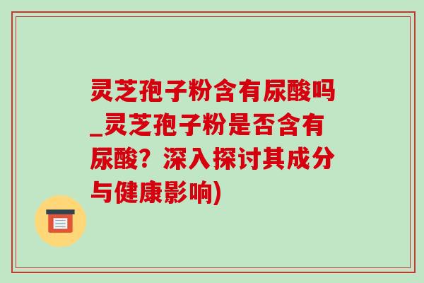 灵芝孢子粉含有尿酸吗_灵芝孢子粉是否含有尿酸？深入探讨其成分与健康影响)