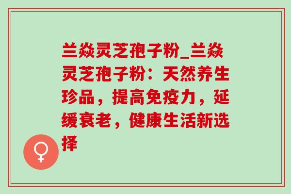 兰焱灵芝孢子粉_兰焱灵芝孢子粉：天然养生珍品，提高免疫力，延缓衰老，健康生活新选择