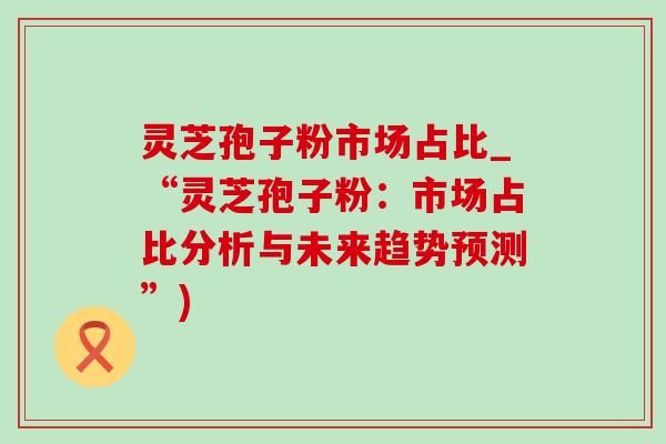 灵芝孢子粉市场占比_“灵芝孢子粉：市场占比分析与未来趋势预测”)