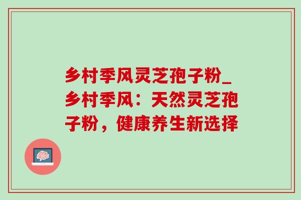 乡村季风灵芝孢子粉_乡村季风：天然灵芝孢子粉，健康养生新选择