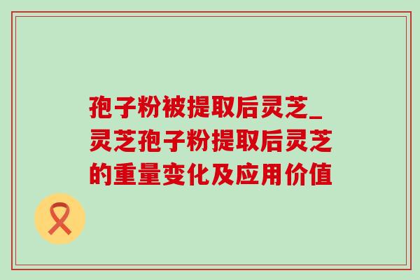 孢子粉被提取后灵芝_灵芝孢子粉提取后灵芝的重量变化及应用价值