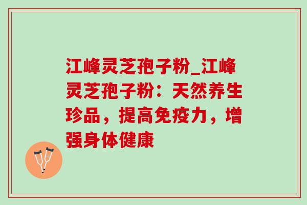 江峰灵芝孢子粉_江峰灵芝孢子粉：天然养生珍品，提高免疫力，增强身体健康