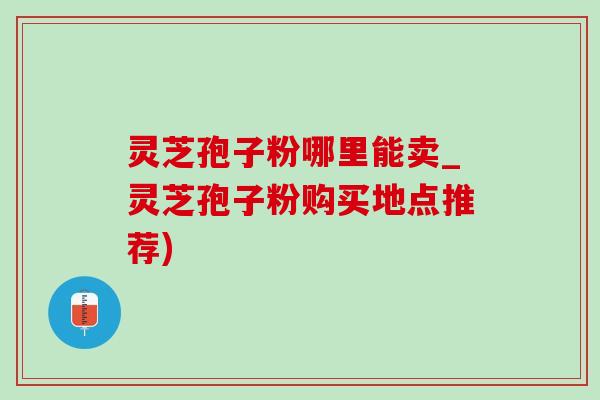 灵芝孢子粉哪里能卖_灵芝孢子粉购买地点推荐)