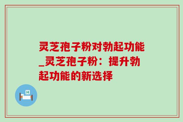 灵芝孢子粉对勃起功能_灵芝孢子粉：提升勃起功能的新选择