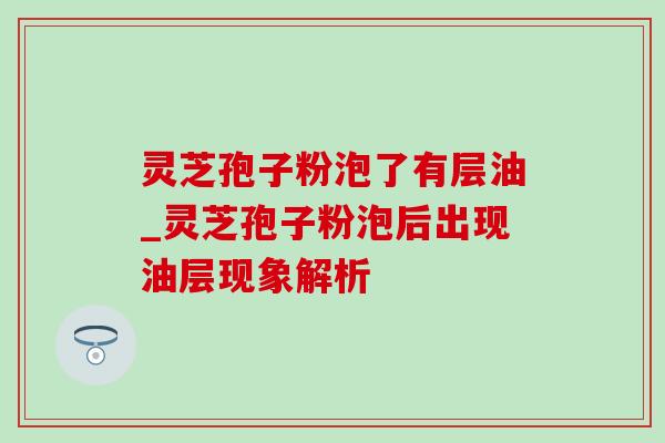 灵芝孢子粉泡了有层油_灵芝孢子粉泡后出现油层现象解析