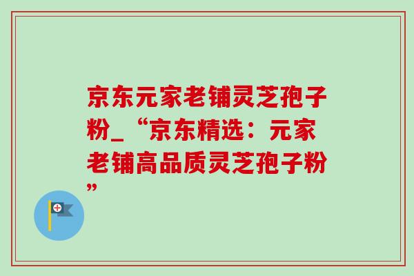 京东元家老铺灵芝孢子粉_“京东精选：元家老铺高品质灵芝孢子粉”