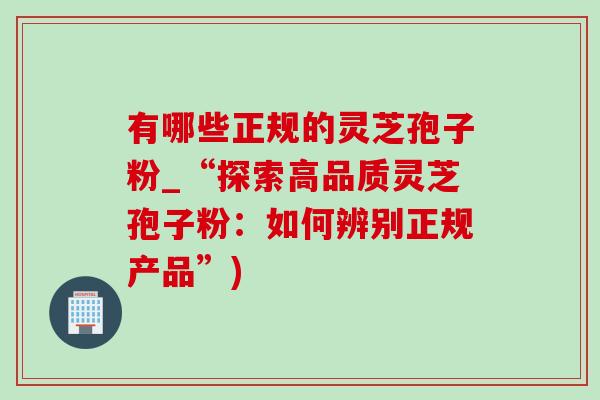 有哪些正规的灵芝孢子粉_“探索高品质灵芝孢子粉：如何辨别正规产品”)