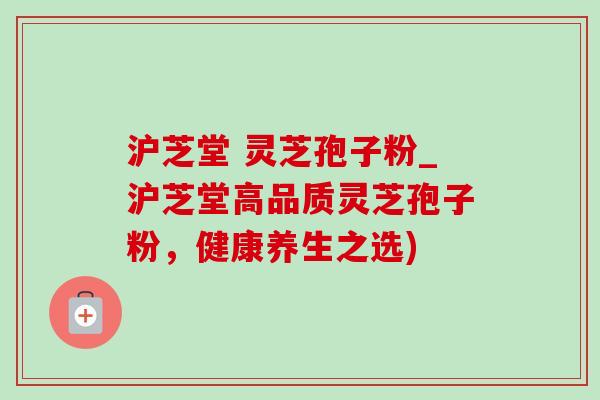 沪芝堂 灵芝孢子粉_沪芝堂高品质灵芝孢子粉，健康养生之选)