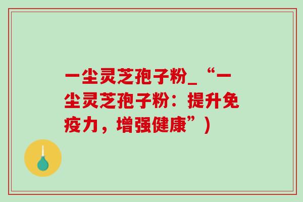 一尘灵芝孢子粉_“一尘灵芝孢子粉：提升免疫力，增强健康”)