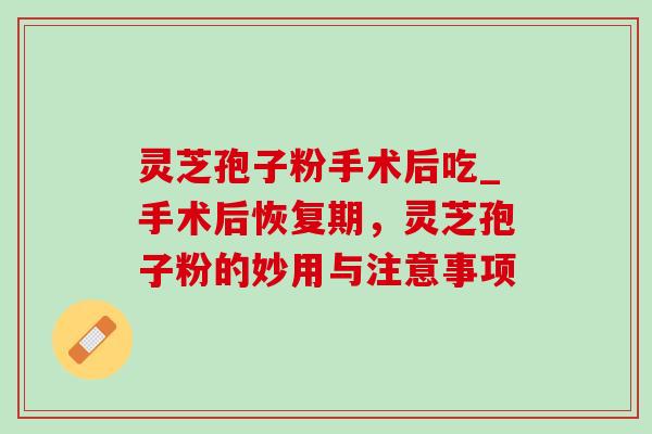 灵芝孢子粉手术后吃_手术后恢复期，灵芝孢子粉的妙用与注意事项