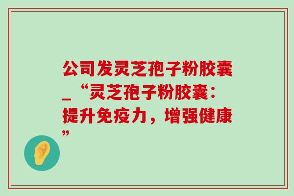 公司发灵芝孢子粉胶囊_“灵芝孢子粉胶囊：提升免疫力，增强健康”